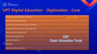 UPT Digital Education - Digitisation - Core
Learning Management System
Learning Record Stores
Content Management and Curation
Degree & Curriculum management
Attendance Monitoring
Learning Experience
MOOC Platform
Website
Social media channels
 