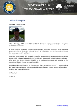 Page 12 Return to Contents
PUTNEY CRICKET CLUB
2021 SEASON ANNUAL REPORT
Treasurer’s Report
Treasurer: Andrew Hyland
After a challenging 2020 season, 2021 brought with it renewed hope (pun intended) and many new
club members (welcome).
A highly successful showing in the bar and record player numbers in addition to numerous grants
(thanks to Macca for successfully obtaining so many for the club) and donations from old friends saw
the generate some solid cash flow.
Additional expenses have been incurred (a trend that will continue) to improve our facilities – many
thanks to the many who have helped to translate these spends into tangible benefits to members.
After taking into account the next allocation of the clubhouse works costs and adjusting for the
donations and grant, the club generated a net £411
Given the continued expenditure, on various aspects of the ground and clubhouse it is imperative that
the club maintains high levels of traffic both on the field and in the bar. The trend is an upward one,
however, and long may it continue.
Andrew Hyland
Treasurer
 