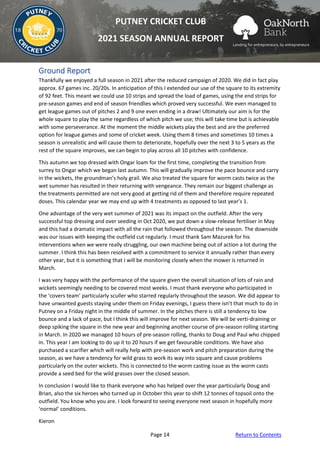 Page 14 Return to Contents
PUTNEY CRICKET CLUB
2021 SEASON ANNUAL REPORT
Ground Report
Thankfully we enjoyed a full season in 2021 after the reduced campaign of 2020. We did in fact play
approx. 67 games inc. 20/20s. In anticipation of this I extended our use of the square to its extremity
of 92 feet. This meant we could use 10 strips and spread the load of games, using the end strips for
pre-season games and end of season friendlies which proved very successful. We even managed to
get league games out of pitches 2 and 9 one even ending in a draw! Ultimately our aim is for the
whole square to play the same regardless of which pitch we use; this will take time but is achievable
with some perseverance. At the moment the middle wickets play the best and are the preferred
option for league games and some of cricket week. Using them 8 times and sometimes 10 times a
season is unrealistic and will cause them to deteriorate, hopefully over the next 3 to 5 years as the
rest of the square improves, we can begin to play across all 10 pitches with confidence.
This autumn we top dressed with Ongar loam for the first time, completing the transition from
surrey to Ongar which we began last autumn. This will gradually improve the pace bounce and carry
in the wickets, the groundman’s holy grail. We also treated the square for worm casts twice as the
wet summer has resulted in their returning with vengeance. They remain our biggest challenge as
the treatments permitted are not very good at getting rid of them and therefore require repeated
doses. This calendar year we may end up with 4 treatments as opposed to last year’s 1.
One advantage of the very wet summer of 2021 was its impact on the outfield. After the very
successful top dressing and over seeding in Oct 2020, we put down a slow-release fertiliser in May
and this had a dramatic impact with all the rain that followed throughout the season. The downside
was our issues with keeping the outfield cut regularly. I must thank Sam Mazurek for his
interventions when we were really struggling, our own machine being out of action a lot during the
summer. I think this has been resolved with a commitment to service it annually rather than every
other year, but it is something that I will be monitoring closely when the mower is returned in
March.
I was very happy with the performance of the square given the overall situation of lots of rain and
wickets seemingly needing to be covered most weeks. I must thank everyone who participated in
the ‘covers team’ particularly sculler who starred regularly throughout the season. We did appear to
have unwanted guests staying under them on Friday evenings, I guess there isn’t that much to do in
Putney on a Friday night in the middle of summer. In the pitches there is still a tendency to low
bounce and a lack of pace, but I think this will improve for next season. We will be verti-draining or
deep spiking the square in the new year and beginning another course of pre-season rolling starting
in March. In 2020 we managed 10 hours of pre-season rolling, thanks to Doug and Paul who chipped
in. This year I am looking to do up it to 20 hours if we get favourable conditions. We have also
purchased a scarifier which will really help with pre-season work and pitch preparation during the
season, as we have a tendency for wild grass to work its way into square and cause problems
particularly on the outer wickets. This is connected to the worm casting issue as the worm casts
provide a seed bed for the wild grasses over the closed season.
In conclusion I would like to thank everyone who has helped over the year particularly Doug and
Brian, also the six heroes who turned up in October this year to shift 12 tonnes of topsoil onto the
outfield. You know who you are. I look forward to seeing everyone next season in hopefully more
‘normal’ conditions.
Kieron
 