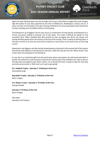 Page 17 Return to Contents
PUTNEY CRICKET CLUB
2021 SEASON ANNUAL REPORT
Again the seam bowling attack was the strength of the team, led by Byron Langley who took a league
high 48 wickets he was ably supported by the likes of Williamson, Waddington, Jackson and co. A
shout out from all the bowlers must go to George Penfold for his immaculate glove work behind the
stumps including some incredible catches and stumping.
The batting line up struggled a bit this year due to a combination of tricky pitches and batting first in
all but one game, leading to chasing a lot of low totals. This made it difficult for people to find
consistent form. When available Bam Bam proved his class averaging over 60 for the season and
George Penfold played some nice knocks at the top of the innings. There is plenty of batting talent in
the team and this is an area we must look to improve on next season as we look to put up some big
scores!
Newcomers Jack Bagness and Alex Sachak showed plenty of potential in the second half of last season
and will be solid additions to the group for next year, while the club will miss the “Mean Aussie” Sam
Furber after returning back to his homeland.
As ever this is an extremely tight knit and social team where new players are welcomed and settle in
quickly. No matter the result everyone is back to the club to enjoy a few cold beers (or coke’s), discuss
the days play and laugh at each others’ antics. I’ve no doubt this team is ready to take the next step
and achieve promotion in 2022 and I can’t wait to get going!"
R.E. Haddock Trophy – Saturday 1st
XI Batsman of the Year
Damandeep Singh
Reg Weller Trophy - Saturday 1st
XI Bowler of the Year
Byron Langley
H.A. Mawer Trophy - Saturday 1st
XI Fielder of the Year
George Penfold
Saturday 1st
XI Player of the Year
Byron Langley
Alex Hope
Saturday 1st XI Captain
 