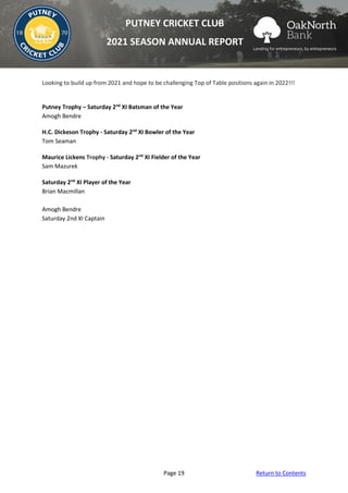 Page 19 Return to Contents
PUTNEY CRICKET CLUB
2021 SEASON ANNUAL REPORT
Looking to build up from 2021 and hope to be challenging Top of Table positions again in 2022!!!
Putney Trophy – Saturday 2nd
XI Batsman of the Year
Amogh Bendre
H.C. Dickeson Trophy - Saturday 2nd
XI Bowler of the Year
Tom Seaman
Maurice Lickens Trophy - Saturday 2nd
XI Fielder of the Year
Sam Mazurek
Saturday 2nd
XI Player of the Year
Brian Macmillan
Amogh Bendre
Saturday 2nd XI Captain
 