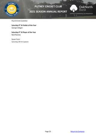 Page 23 Return to Contents
PUTNEY CRICKET CLUB
2021 SEASON ANNUAL REPORT
Paul Emmet Costelloe
Saturday 4th
XI Fielder of the Year
George Gilligan
Saturday 4th
XI Player of the Year
Nick Rooney
Savan Patel
Saturday 4th XI Captain
 