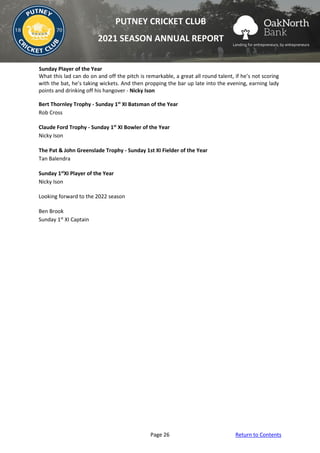 Page 26 Return to Contents
PUTNEY CRICKET CLUB
2021 SEASON ANNUAL REPORT
Sunday Player of the Year
What this lad can do on and off the pitch is remarkable, a great all round talent, if he’s not scoring
with the bat, he’s taking wickets. And then propping the bar up late into the evening, earning lady
points and drinking off his hangover - Nicky Ison
Bert Thornley Trophy - Sunday 1st
XI Batsman of the Year
Rob Cross
Claude Ford Trophy - Sunday 1st
XI Bowler of the Year
Nicky Ison
The Pat & John Greenslade Trophy - Sunday 1st XI Fielder of the Year
Tan Balendra
Sunday 1st
XI Player of the Year
Nicky Ison
Looking forward to the 2022 season
Ben Brook
Sunday 1st
XI Captain
 