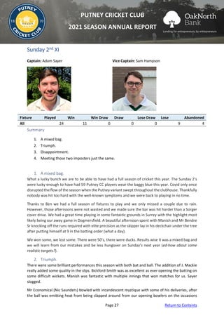 Page 27 Return to Contents
PUTNEY CRICKET CLUB
2021 SEASON ANNUAL REPORT
Sunday 2nd XI
Captain: Adam Sayer Vice Captain: Sam Hampson
Fixture Played Win Win Draw Draw Lose Draw Lose Abandoned
All 24 11 0 0 0 9 4
Summary
1. A mixed bag.
2. Triumph.
3. Disappointment.
4. Meeting those two imposters just the same.
1. A mixed bag.
What a lucky bunch we are to be able to have had a full season of cricket this year. The Sunday 2’s
were lucky enough to have had 59 Putney CC players wear the baggy blue this year. Covid only once
disrupted the flow of the season when the Putney variant swept throughout the clubhouse. Thankfully
nobody was hit too hard with the well-known symptoms and we were back to playing in no time.
Thanks to Ben we had a full season of fixtures to play and we only missed a couple due to rain.
However, those afternoons were not wasted and we made sure the bar was hit harder than a Sorger
cover drive. We had a great time playing in some fantastic grounds in Surrey with the highlight most
likely being our away game in Dogmersfield. A beautiful afternoon spent with Manish and Mr Bendre
Sr knocking off the runs required with elite precision as the skipper lay in his deckchair under the tree
after putting himself at 9 in the batting order (what a day).
We won some, we lost some. There were 50’s, there were ducks. Results wise it was a mixed bag and
we will learn from our mistakes and be less hungover on Sunday’s next year (ed-how about some
realistic targets?).
2. Triumph.
There were some brilliant performances this season with both bat and ball. The addition of J. Mackie
really added some quality in the slips. Bickford-Smith was as excellent as ever opening the batting on
some difficult wickets. Manish was fantastic with multiple innings that won matches for us. Sayer
slogged.
Mr Economical (Nic Saunders) bowled with incandescent mystique with some of his deliveries, after
the ball was emitting heat from being slapped around from our opening bowlers on the occasions
 