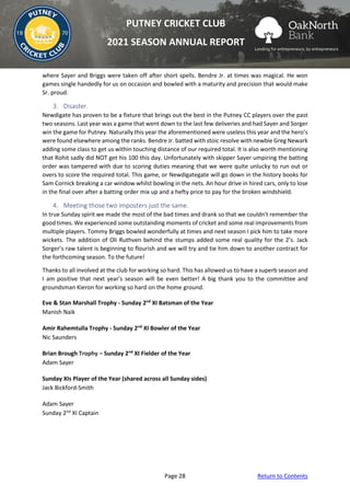 Page 28 Return to Contents
PUTNEY CRICKET CLUB
2021 SEASON ANNUAL REPORT
where Sayer and Briggs were taken off after short spells. Bendre Jr. at times was magical. He won
games single handedly for us on occasion and bowled with a maturity and precision that would make
Sr. proud.
3. Disaster.
Newdigate has proven to be a fixture that brings out the best in the Putney CC players over the past
two seasons. Last year was a game that went down to the last few deliveries and had Sayer and Sorger
win the game for Putney. Naturally this year the aforementioned were useless this year and the hero’s
were found elsewhere among the ranks. Bendre Jr. batted with stoic resolve with newbie Greg Newark
adding some class to get us within touching distance of our required total. It is also worth mentioning
that Rohit sadly did NOT get his 100 this day. Unfortunately with skipper Sayer umpiring the batting
order was tampered with due to scoring duties meaning that we were quite unlucky to run out or
overs to score the required total. This game, or Newdigategate will go down in the history books for
Sam Cornick breaking a car window whilst bowling in the nets. An hour drive in hired cars, only to lose
in the final over after a batting order mix up and a hefty price to pay for the broken windshield.
4. Meeting those two imposters just the same.
In true Sunday spirit we made the most of the bad times and drank so that we couldn't remember the
good times. We experienced some outstanding moments of cricket and some real improvements from
multiple players. Tommy Briggs bowled wonderfully at times and next season I pick him to take more
wickets. The addition of Oli Ruthven behind the stumps added some real quality for the 2’s. Jack
Sorger’s raw talent is beginning to flourish and we will try and tie him down to another contract for
the forthcoming season. To the future!
Thanks to all involved at the club for working so hard. This has allowed us to have a superb season and
I am positive that next year's season will be even better! A big thank you to the committee and
groundsman Kieron for working so hard on the home ground.
Eve & Stan Marshall Trophy - Sunday 2nd
XI Batsman of the Year
Manish Naik
Amir Rahemtulla Trophy - Sunday 2nd
XI Bowler of the Year
Nic Saunders
Brian Brough Trophy – Sunday 2nd
XI Fielder of the Year
Adam Sayer
Sunday XIs Player of the Year (shared across all Sunday sides)
Jack Bickford-Smith
Adam Sayer
Sunday 2nd
XI Captain
 