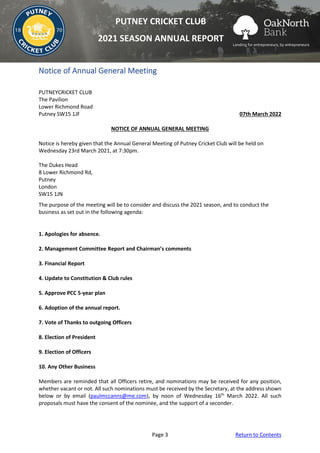 Page 3 Return to Contents
PUTNEY CRICKET CLUB
2021 SEASON ANNUAL REPORT
Notice of Annual General Meeting
PUTNEYCRICKET CLUB
The Pavilion
Lower Richmond Road
Putney SW15 1JF 07th March 2022
NOTICE OF ANNUAL GENERAL MEETING
Notice is hereby given that the Annual General Meeting of Putney Cricket Club will be held on
Wednesday 23rd March 2021, at 7:30pm.
The Dukes Head
8 Lower Richmond Rd,
Putney
London
SW15 1JN
The purpose of the meeting will be to consider and discuss the 2021 season, and to conduct the
business as set out in the following agenda:
1. Apologies for absence.
2. Management Committee Report and Chairman’s comments
3. Financial Report
4. Update to Constitution & Club rules
5. Approve PCC 5-year plan
6. Adoption of the annual report.
7. Vote of Thanks to outgoing Officers
8. Election of President
9. Election of Officers
10. Any Other Business
Members are reminded that all Officers retire, and nominations may be received for any position,
whether vacant or not. All such nominations must be received by the Secretary, at the address shown
below or by email (paulmccanns@me.com), by noon of Wednesday 16th
March 2022. All such
proposals must have the consent of the nominee, and the support of a seconder.
 
