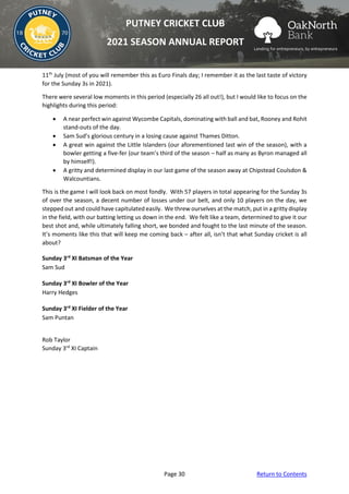Page 30 Return to Contents
PUTNEY CRICKET CLUB
2021 SEASON ANNUAL REPORT
11th
July (most of you will remember this as Euro Finals day; I remember it as the last taste of victory
for the Sunday 3s in 2021).
There were several low moments in this period (especially 26 all out!), but I would like to focus on the
highlights during this period:
• A near perfect win against Wycombe Capitals, dominating with ball and bat, Rooney and Rohit
stand-outs of the day.
• Sam Sud’s glorious century in a losing cause against Thames Ditton.
• A great win against the Little Islanders (our aforementioned last win of the season), with a
bowler getting a five-fer (our team’s third of the season – half as many as Byron managed all
by himself!).
• A gritty and determined display in our last game of the season away at Chipstead Coulsdon &
Walcountians.
This is the game I will look back on most fondly. With 57 players in total appearing for the Sunday 3s
of over the season, a decent number of losses under our belt, and only 10 players on the day, we
stepped out and could have capitulated easily. We threw ourselves at the match, put in a gritty display
in the field, with our batting letting us down in the end. We felt like a team, determined to give it our
best shot and, while ultimately falling short, we bonded and fought to the last minute of the season.
It’s moments like this that will keep me coming back – after all, isn’t that what Sunday cricket is all
about?
Sunday 3rd
XI Batsman of the Year
Sam Sud
Sunday 3rd
XI Bowler of the Year
Harry Hedges
Sunday 3rd
XI Fielder of the Year
Sam Puntan
Rob Taylor
Sunday 3rd
XI Captain
 