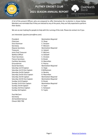 Page 4 Return to Contents
PUTNEY CRICKET CLUB
2021 SEASON ANNUAL REPORT
A list of the present Officers who are prepared to offer themselves for re-election is shown below.
Members are reminded that if they are elected to any of the posts, they are fully expected to perform
their duties.
We are as ever looking for people to help with the running of the club. Please do contact me if you
are interested. (paulmccanns@me.com)
President Nomination Required
Chairman D. Shaw
Vice Chairman C. Smulian
Secretary P. McCann
Deputy Secretary Nomination Required
Treasurer A. Hyland
Joint Club Treasurer P. McCann
Welfare Officer A. Ockwell
Team Secretary C. Smulian
Fixture Secretary B. Brook
Facilities Secretary B. Macmillan
Groundsman K. Pearce
Social Secretary Nomination Required
Saturday 1st XI Captain A. Hope
Saturday 1st XI Vice Captain B Williamson
Saturday 2nd XI Captain A. Bendre
Saturday 2nd XI Vice Captain B. Macmillan
Saturday 3rd XI Captain Nomination Required
Saturday 3rd XI Vice Captain Nomination Required
Sunday 1st XI Captain B. Brook
Sunday 1st XI Vice Captain Nomination Required
Sunday 2nd XI Captain A. Sayer
Sunday 2nd Vice Captain S. Hampson
Sunday 3rd Captain R. Taylor
Paul McCann
Secretary
26 Harefield Avenue
Cheam SM2 7NE
 