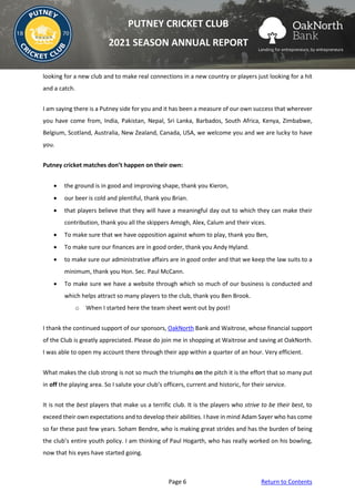 Page 6 Return to Contents
PUTNEY CRICKET CLUB
2021 SEASON ANNUAL REPORT
looking for a new club and to make real connections in a new country or players just looking for a hit
and a catch.
I am saying there is a Putney side for you and it has been a measure of our own success that wherever
you have come from, India, Pakistan, Nepal, Sri Lanka, Barbados, South Africa, Kenya, Zimbabwe,
Belgium, Scotland, Australia, New Zealand, Canada, USA, we welcome you and we are lucky to have
you.
Putney cricket matches don’t happen on their own:
• the ground is in good and improving shape, thank you Kieron,
• our beer is cold and plentiful, thank you Brian.
• that players believe that they will have a meaningful day out to which they can make their
contribution, thank you all the skippers Amogh, Alex, Calum and their vices.
• To make sure that we have opposition against whom to play, thank you Ben,
• To make sure our finances are in good order, thank you Andy Hyland.
• to make sure our administrative affairs are in good order and that we keep the law suits to a
minimum, thank you Hon. Sec. Paul McCann.
• To make sure we have a website through which so much of our business is conducted and
which helps attract so many players to the club, thank you Ben Brook.
o When I started here the team sheet went out by post!
I thank the continued support of our sponsors, OakNorth Bank and Waitrose, whose financial support
of the Club is greatly appreciated. Please do join me in shopping at Waitrose and saving at OakNorth.
I was able to open my account there through their app within a quarter of an hour. Very efficient.
What makes the club strong is not so much the triumphs on the pitch it is the effort that so many put
in off the playing area. So I salute your club’s officers, current and historic, for their service.
It is not the best players that make us a terrific club. It is the players who strive to be their best, to
exceed their own expectations and to develop their abilities. I have in mind Adam Sayer who has come
so far these past few years. Soham Bendre, who is making great strides and has the burden of being
the club’s entire youth policy. I am thinking of Paul Hogarth, who has really worked on his bowling,
now that his eyes have started going.
 