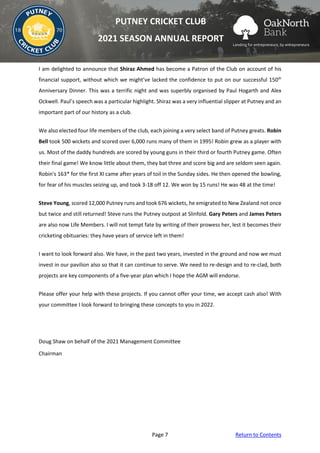Page 7 Return to Contents
PUTNEY CRICKET CLUB
2021 SEASON ANNUAL REPORT
I am delighted to announce that Shiraz Ahmed has become a Patron of the Club on account of his
financial support, without which we might’ve lacked the confidence to put on our successful 150th
Anniversary Dinner. This was a terrific night and was superbly organised by Paul Hogarth and Alex
Ockwell. Paul’s speech was a particular highlight. Shiraz was a very influential slipper at Putney and an
important part of our history as a club.
We also elected four life members of the club, each joining a very select band of Putney greats. Robin
Bell took 500 wickets and scored over 6,000 runs many of them in 1995! Robin grew as a player with
us. Most of the daddy hundreds are scored by young guns in their third or fourth Putney game. Often
their final game! We know little about them, they bat three and score big and are seldom seen again.
Robin's 163* for the first XI came after years of toil in the Sunday sides. He then opened the bowling,
for fear of his muscles seizing up, and took 3-18 off 12. We won by 15 runs! He was 48 at the time!
Steve Young, scored 12,000 Putney runs and took 676 wickets, he emigrated to New Zealand not once
but twice and still returned! Steve runs the Putney outpost at Slinfold. Gary Peters and James Peters
are also now Life Members. I will not tempt fate by writing of their prowess her, lest it becomes their
cricketing obituaries: they have years of service left in them!
I want to look forward also. We have, in the past two years, invested in the ground and now we must
invest in our pavilion also so that it can continue to serve. We need to re-design and to re-clad, both
projects are key components of a five-year plan which I hope the AGM will endorse.
Please offer your help with these projects. If you cannot offer your time, we accept cash also! With
your committee I look forward to bringing these concepts to you in 2022.
Doug Shaw on behalf of the 2021 Management Committee
Chairman
 