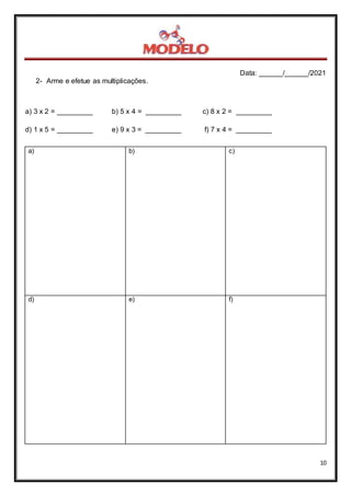 Data: ______/______/2021
10
2- Arme e efetue as multiplicações.
a) 3 x 2 = _________ b) 5 x 4 = _________ c) 8 x 2 = _________
d) 1 x 5 = _________ e) 9 x 3 = _________ f) 7 x 4 = _________
a) b) c)
d) e) f)
 