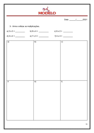 Data: ______/______/2021
11
3- Arme e efetue as multiplicações.
a) 3 x 3 = _________ b) 8 x 4 = _________ c) 6 x 2 = _________
d) 4 x 2 = _________ e) 7 x 3 = _________ f) 4 x 4 = _________
a) b) c)
d e) f)
 