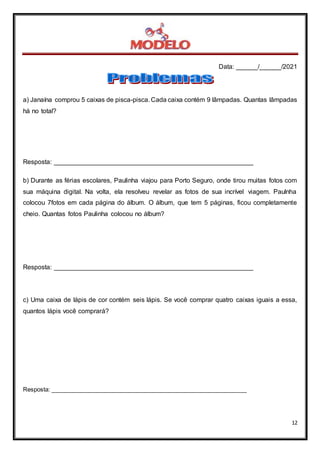 Data: ______/______/2021
12
a) Janaína comprou 5 caixas de pisca-pisca. Cada caixa contém 9 lâmpadas. Quantas lâmpadas
há no total?
Resposta: _______________________________________________________
b) Durante as férias escolares, Paulinha viajou para Porto Seguro, onde tirou muitas fotos com
sua máquina digital. Na volta, ela resolveu revelar as fotos de sua incrível viagem. Paulnha
colocou 7fotos em cada página do álbum. O álbum, que tem 5 páginas, ficou completamente
cheio. Quantas fotos Paulinha colocou no álbum?
Resposta: _______________________________________________________
c) Uma caixa de lápis de cor contém seis lápis. Se você comprar quatro caixas iguais a essa,
quantos lápis você comprará?
Resposta: ____________________________________________________________
 