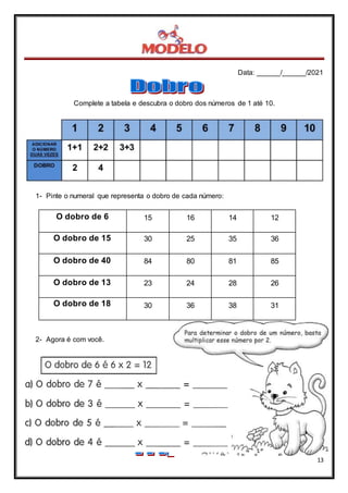 Data: ______/______/2021
13
Complete a tabela e descubra o dobro dos números de 1 até 10.
1- Pinte o numeral que representa o dobro de cada número:
O dobro de 6 15 16 14 12
O dobro de 15 30 25 35 36
O dobro de 40 84 80 81 85
O dobro de 13 23 24 28 26
O dobro de 18 30 36 38 31
2- Agora é com você.
 