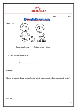Data: ______/______/2021
15
a) Responda.
Thiago tem 5 anos Guilherme tem o dobro
 Qual a idade de Guilherme?
_______x _______ = ________
Resposta: _______________________________________________________
b) Numa lanchonete, Bruna gastou 6 reais. Isabela gastou o dobro. Quantos reais ela gastou?
Resposta: _______________________________________________________
 