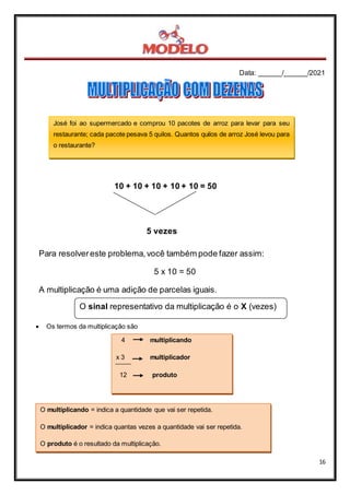 Data: ______/______/2021
16
10 + 10 + 10 + 10 + 10 = 50
5 vezes
Para resolvereste problema,você também pode fazer assim:
5 x 10 = 50
A multiplicação é uma adição de parcelas iguais.
O sinal representativo da multiplicação é o X (vezes)
 Os termos da multiplicação são
4 multiplicando
x 3 multiplicador
12 produto
José foi ao supermercado e comprou 10 pacotes de arroz para levar para seu
restaurante; cada pacote pesava 5 quilos. Quantos quilos de arroz José levou para
o restaurante?
O multiplicando = indica a quantidade que vai ser repetida.
O multiplicador = indica quantas vezes a quantidade vai ser repetida.
O produto é o resultado da multiplicação.
 