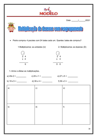 Data: ______/______/2021
18
 Pedro comprou 4 pacotes com 24 balas cada um. Quantas balas ele comprou?
1-Multiplicamos as unidades (U) 2- Multiplicamos as dezenas (D)
2 4 2 4
x 4 x 4
________ _________
6 9 6
1- Arme e efetue as multiplicações.
a) 45x 2 = _________ c) 25 x 1 = _________ e) 27 x 5 = _________
b) 19 x 5 = _________ d) 39 x 4 = _________ f) 56 x 3 = _________
a) c) e)
b) d) f)
1 1
 