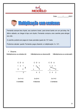 Data: ______/______/2021
19
.
 Observe.
1-Multiplicamos as unidades (U) 2-Multiplicamos as dezenas(D) 3-Multiplicamos as centenas(C)
C D U C D U C D U
1 2 1 1 2 1 1 2 1
X 2 x 2 x 2
2 4 2 2 4 2
2 x 1 = 2 2 x 2= 4 2 x 1= 2
2 unidades 4 dezenas 2 centenas
Fernanda sempre leva Apolo, seu cachorro boxer, para tomar banho em um pet shop. No
último sábado, ao chegar à loja com Apolo, Fernanda comprou uma casinha para abrigar
seu cão.
A casinha poderia ser paga em duas parcelas iguais de 121 reais.
Podemos calcular quanto Fernanda pagou fazendo a multiplicação 2 x 121.
 