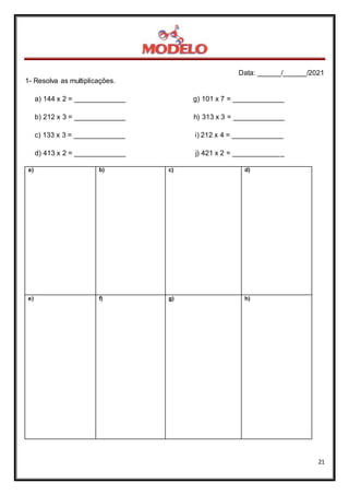 Data: ______/______/2021
21
1- Resolva as multiplicações.
a) 144 x 2 = _____________ g) 101 x 7 = _____________
b) 212 x 3 = _____________ h) 313 x 3 = _____________
c) 133 x 3 = _____________ i) 212 x 4 = _____________
d) 413 x 2 = _____________ j) 421 x 2 = _____________
a) b) c) d)
e) f) g) h)
 
