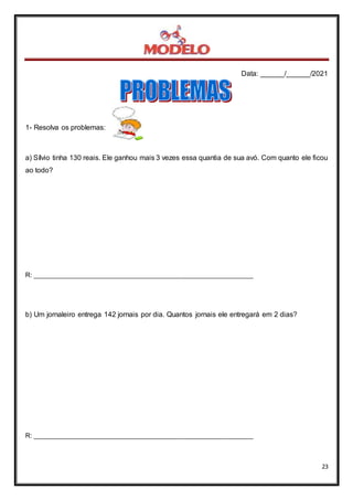 Data: ______/______/2021
23
1- Resolva os problemas:
a) Sílvio tinha 130 reais. Ele ganhou mais 3 vezes essa quantia de sua avó. Com quanto ele ficou
ao todo?
R: _____________________________________________________________
b) Um jornaleiro entrega 142 jornais por dia. Quantos jornais ele entregará em 2 dias?
R: _____________________________________________________________
 