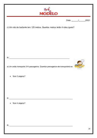 Data: ______/______/2021
24
c) Um rolo de barbante tem 120 metros. Quantos metros terão 4 rolos iguais?
R: _____________________________________________________________
a) Um avião transporta 314 passageiros. Quantos passageiros ele transportará se:
 fizer 2 viagens?
R: ________________________________________________________________
 fizer 4 viagens?
R: ________________________________________________________________
 