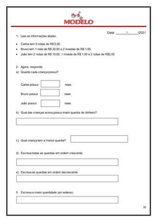 Data: ______/______/2021
26
1- Leia as informações abaixo.
 Carlos tem 5 notas de R$ 5,00.
 Bruno tem 1 nota de R$ 20,00 e 2 moedas de R$ 1,00.
 João tem 2 notas de R$ 10,00, 1 moeda de R$ 1,00 e 2 notas de R$2,00.
2- Agora, responda.
a) Quanto cada criança possui?
Carlos possui reais.
Bruno possui reais.
João possui reais.
b) Qual das crianças acima possui maior quantia de dinheiro?
c) Qual criança tem a menor quantia?
d) Escreva todas as quantias em ordem crescente.
e) Escreva as quantias em ordem decrescente.
f) Escreva a maior quantidade por extenso.
 