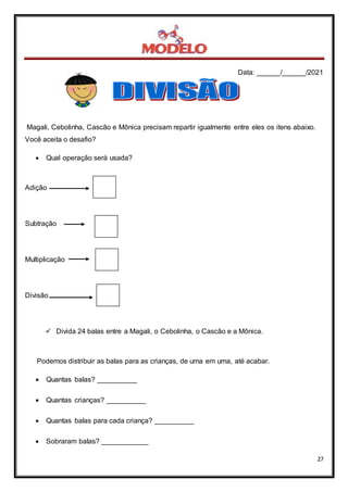 Data: ______/______/2021
27
Magali, Cebolinha, Cascão e Mônica precisam repartir igualmente entre eles os itens abaixo.
Você aceita o desafio?
 Qual operação será usada?
Adição
Subtração
Multiplicação
Divisão
 Divida 24 balas entre a Magali, o Cebolinha, o Cascão e a Mônica.
Podemos distribuir as balas para as crianças, de uma em uma, até acabar.
 Quantas balas? __________
 Quantas crianças? __________
 Quantas balas para cada criança? __________
 Sobraram balas? ____________
 