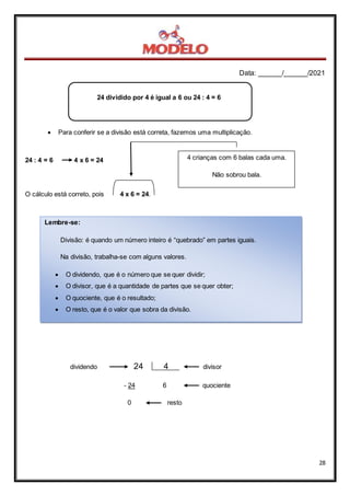 Data: ______/______/2021
28
24 dividido por 4 é igual a 6 ou 24 : 4 = 6
 Para conferir se a divisão está correta, fazemos uma multiplicação.
24 : 4 = 6 4 x 6 = 24
O cálculo está correto, pois 4 x 6 = 24.
dividendo 24 4 divisor
- 24 6 quociente
0 resto
4 crianças com 6 balas cada uma.
Não sobrou bala.
Lembre-se:
Divisão: é quando um número inteiro é “quebrado” em partes iguais.
Na divisão, trabalha-se com alguns valores.
 O dividendo, que é o número que se quer dividir;
 O divisor, que é a quantidade de partes que se quer obter;
 O quociente, que é o resultado;
 O resto, que é o valor que sobra da divisão.
 