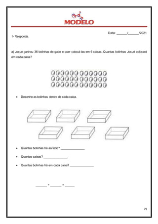 Data: ______/______/2021
29
1- Responda.
a) Josué ganhou 36 bolinhas de gude e quer colocá-las em 6 caixas. Quantas bolinhas Josué colocará
em cada caixa?
 Desenhe as bolinhas dentro de cada caixa.
 Quantas bolinhas há ao todo? _______________
 Quantas caixas? _______________
 Quantas bolinhas há em cada caixa? _______________
_______ ÷ _______ = ______
 