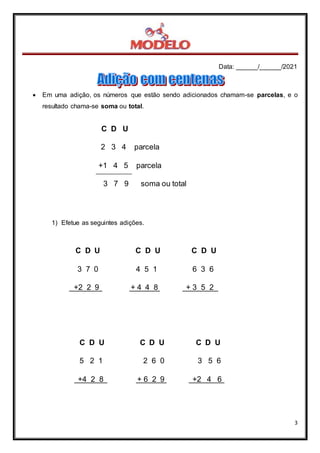 Data: ______/______/2021
3
C D U
2 3 4 parcela
+1 4 5 parcela
3 7 9 soma ou total
89
 Em uma adição, os números que estão sendo adicionados chamam-se parcelas, e o
resultado chama-se soma ou total.
1) Efetue as seguintes adições.
C D U C D U C D U
3 7 0 4 5 1 6 3 6
+2 2 9 + 4 4 8 + 3 5 2
C D U C D U C D U
5 2 1 2 6 0 3 5 6
+4 2 8 + 6 2 9 +2 4 6
 