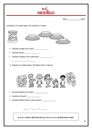Data: ______/______/2021
30
b) Reparta, em partes iguais, 20 cerejas em 4 tortas.
 Quantas cerejas há ao todo? _______________
 Quantas tortas? _______________
 Quantas cerejas há em cada torta? _______________
_______ ÷ _______ = _______
c) Reparta, em partes iguais, 25 balões entre 5 crianças.
 Quantos balões há ao todo? _______________
 Quantas crianças? _______________
 Quantos balões há para cada criança? _______________
_______ ÷ _______ = _______
Quando o resto é diferente de zero, dizemos que a divisão não é exata.
 