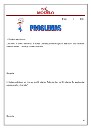 Data: ______/______/2021
31
1- Resolva os problemas.
a) Na turmado professor Paulo, há 25 alunos. Eles resolveram formargrupos de 5 alunos para estudarem
melhor a divisão. Quantos grupos se formaram?
Resposta: __________________________________________________________
b) Mariana está lendo um livro que tem 30 páginas. Todos os dias, ela lê 5 páginas. De quantos dias
precisa para ler o livro todo?
Resposta: __________________________________________________________
 
