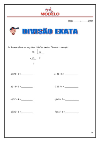 Data: ______/______/2021
34
1- Arme e efetue as seguintes divisões exatas. Observe o exemplo:
15 3
- 15 5
0
a) 20 ÷ 5 = __________ e) 42 ÷ 6 = ____________
b) 18 ÷ 6 = __________ f) 36 ÷ 4 = ____________
c) 32 ÷ 4 = __________ g) 45 ÷ 5 = ____________
d) 25 ÷ 5 = __________ h) 54 ÷ 6 = ____________
 