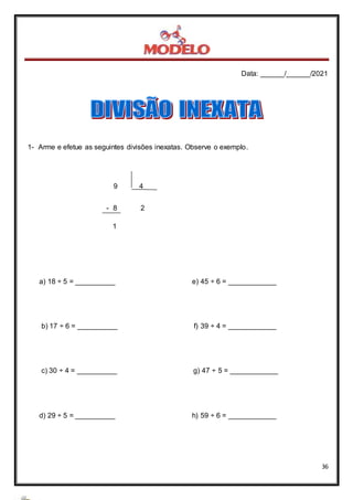 Data: ______/______/2021
36
1- Arme e efetue as seguintes divisões inexatas. Observe o exemplo.
9 4
- 8 2
1
a) 18 ÷ 5 = __________ e) 45 ÷ 6 = ____________
b) 17 ÷ 6 = __________ f) 39 ÷ 4 = ____________
c) 30 ÷ 4 = __________ g) 47 ÷ 5 = ____________
d) 29 ÷ 5 = __________ h) 59 ÷ 6 = ____________
 