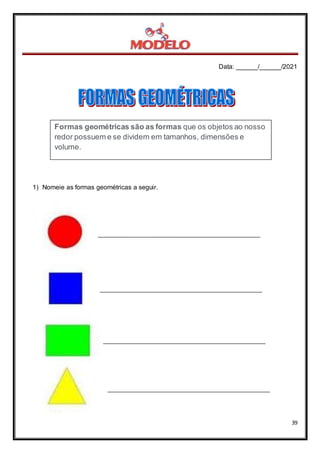 Data: ______/______/2021
39
1) Nomeie as formas geométricas a seguir.
Formas geométricas são as formas que os objetos ao nosso
redor possuem e se dividem em tamanhos, dimensões e
volume.
 