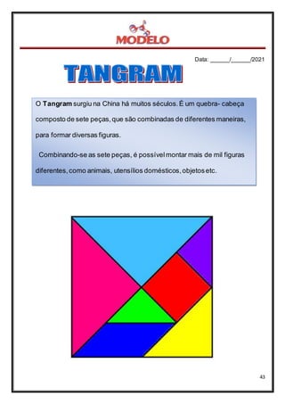 Data: ______/______/2021
43
O Tangram surgiu na China há muitos séculos.É um quebra- cabeça
composto de sete peças,que são combinadas de diferentes maneiras,
para formar diversas figuras.
Combinando-se as sete peças, é possívelmontar mais de mil figuras
diferentes,como animais, utensílios domésticos,objetosetc.
 