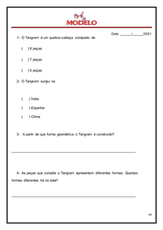 Data: ______/______/2021
44
1- O Tangram é um quebra–cabeça composto de
( ) 8 peças
( ) 7 peças
( ) 5 peças
2- O Tangram surgiu na
( ) Índia
( ) Espanha
( ) China
3- A partir de que forma geométrica o Tangram é construído?
_______________________________________________________________
4- As peças que compõe o Tangram apresentam diferentes formas. Quantas
formas diferentes há no total?
_______________________________________________________________
 