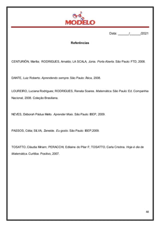 Data: ______/______/2021
48
Referências
CENTURIÓN, Marília; RODRIGUES, Arnaldo; LA SCALA, Júnia. Porta Aberta. São Paulo: FTD, 2008.
DANTE, Luiz Roberto. Aprendendo sempre. São Paulo: Ática, 2008.
LOUREIRO, Luciana Rodrigues; RODRIGUES, Renata Soares. Matemática. São Paulo: Ed. Companhia
Nacional, 2008. Coleção Brasiliana.
NEVES, Déborah Pádua Mello. Aprender Mais. São Paulo: IBEP, 2009.
PASSOS, Célia; SILVA, Zeneide. Eu gosto. São Paulo: IBEP,2009.
TOSATTO, Cláudia Miriam; PERACCHI, Edilaine do Pilar F; TOSATTO, Carla Cristina. Hoje é dia de
Matemática. Curitiba: Positivo, 2007.
 