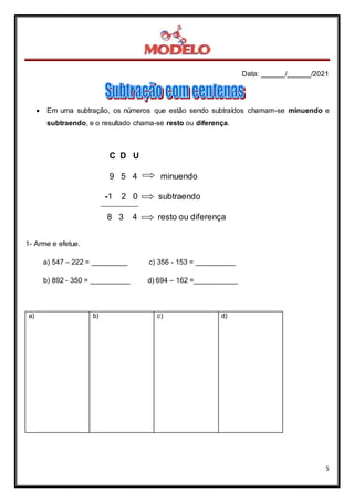Data: ______/______/2021
5
C D U
9 5 4 minuendo
-1 2 0 subtraendo
8 3 4 resto ou diferença
89
 Em uma subtração, os números que estão sendo subtraídos chamam-se minuendo e
subtraendo, e o resultado chama-se resto ou diferença.
1- Arme e efetue.
a) 547 – 222 = _________ c) 356 - 153 = __________
b) 892 - 350 = __________ d) 694 – 162 =___________
a) b) c) d)
 