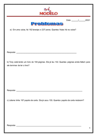 Data: ______/______/2021
6
a) Em uma caixa, há 162 laranjas e 237 peras. Quantas frutas há na caixa?
Resposta: _______________________________________________________
b) Tony está lendo um livro de 194 páginas. Ele já leu 142. Quantas páginas ainda faltam para
ele terminar de ler o livro?
Resposta: ____________________________________________________________
c) Juliana tinha 197 papéis de carta. Ela já usou 155. Quantos papéis de carta restaram?
Resposta: ___________________________________________________________
 