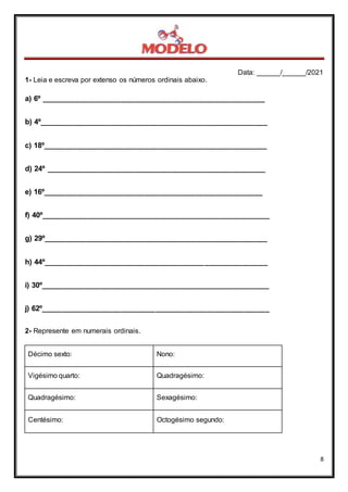Data: ______/______/2021
8
1- Leia e escreva por extenso os números ordinais abaixo.
a) 6º _____________________________________________________
b) 4º______________________________________________________
c) 18º_____________________________________________________
d) 24º ____________________________________________________
e) 16º____________________________________________________
f) 40º______________________________________________________
g) 29º_____________________________________________________
h) 44º_____________________________________________________
i) 30º______________________________________________________
j) 62º______________________________________________________
2- Represente em numerais ordinais.
Décimo sexto: Nono:
Vigésimo quarto: Quadragésimo:
Quadragésimo: Sexagésimo:
Centésimo: Octogésimo segundo:
 