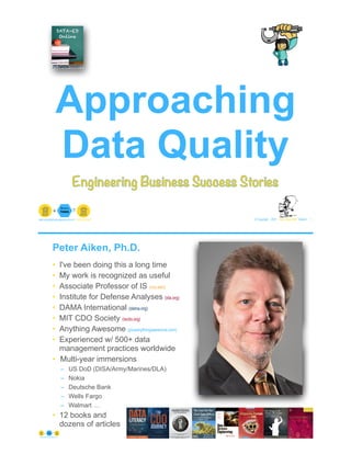 © Copyright 2021 by Peter Aiken Slide # 1
peter.aiken@anythingawesome.com +1.804.382.5957 Peter Aiken, PhD
Approaching
Data Quality
Engineering Business Success Stories
Peter Aiken, Ph.D.
• I've been doing this a long time
• My work is recognized as useful
• Associate Professor of IS (vcu.edu)
• Institute for Defense Analyses (ida.org)
• DAMA International (dama.org)
• MIT CDO Society (iscdo.org)
• Anything Awesome (plusanythingawesome.com)
• Experienced w/ 500+ data
management practices worldwide
• Multi-year immersions
– US DoD (DISA/Army/Marines/DLA)
– Nokia
– Deutsche Bank
– Wells Fargo
– Walmart …
• 12 books and
dozens of articles
© Copyright 2021 by Peter Aiken Slide # 2
https://anythingawesome.com
+
• DAMA International President 2009-2013/2018/2020
• DAMA International Achievement Award 2001
(with Dr. E. F. "Ted" Codd
• DAMA International Community Award 2005
 