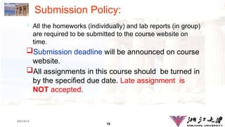 18
1.18
2021/9/12
Submission Policy:
 All the homeworks (individually) and lab reports (in group)
are required to be submitted to the course website on
time.
Submission deadline will be announced on course
website.
All assignments in this course should be turned in
by the specified due date. Late assignment is
NOT accepted.
 