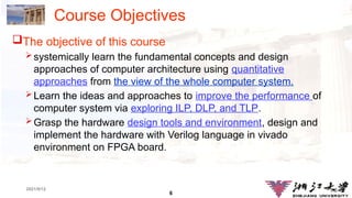 6
1.6
2021/9/12
Course Objectives
The objective of this course
systemically learn the fundamental concepts and design
approaches of computer architecture using quantitative
approaches from the view of the whole computer system.
Learn the ideas and approaches to improve the performance of
computer system via exploring ILP, DLP, and TLP.
Grasp the hardware design tools and environment, design and
implement the hardware with Verilog language in vivado
environment on FPGA board.
 