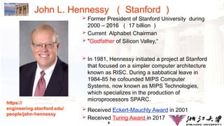8
John L. Hennessy （ Stanford ）
 Former President of Stanford University during
2000 – 2016 （ 17 billion ）
 Current Alphabet Chairman
 "Godfather of Silicon Valley,“
 In 1981, Hennessy initiated a project at Stanford
that focused on a simpler computer architecture
known as RISC. During a sabbatical leave in
1984-85 he cofounded MIPS Computer
Systems, now known as MIPS Technologies,
which specializes in the production of
microprocessors SPARC.
 Received Eckert-Mauchly Award in 2001
 Received Turing Award in 2017
https://
engineering.stanford.edu/
people/john-hennessy
 