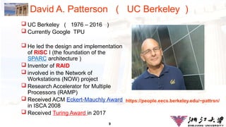 9
David A. Patterson （ UC Berkeley ）
 UC Berkeley （ 1976 – 2016 ）
 Currently Google TPU
 He led the design and implementation
of RISC I (the foundation of the
SPARC architecture )
 Inventor of RAID
 involved in the Network of
Workstations (NOW) project
 Research Accelerator for Multiple
Processors (RAMP)
 Received ACM Eckert-Mauchly Award
in ISCA 2008
 Received Turing Award in 2017
https://people.eecs.berkeley.edu/~pattrsn/
 