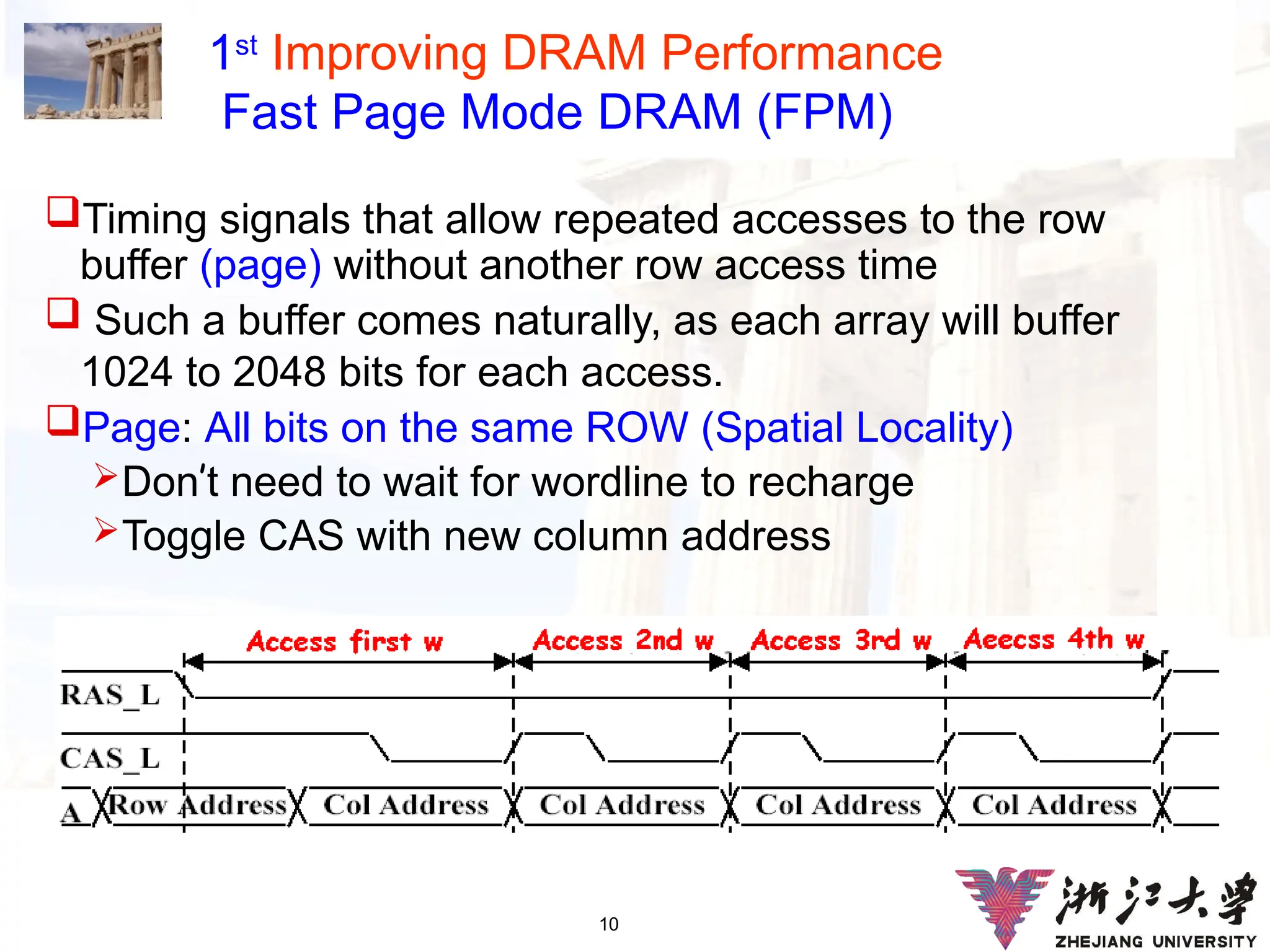 10
1st
Improving DRAM Performance
Fast Page Mode DRAM (FPM)
Timing signals that allow repeated accesses to the row
buffer (page) without another row access time
 Such a buffer comes naturally, as each array will buffer
1024 to 2048 bits for each access.
Page: All bits on the same ROW (Spatial Locality)
Don’t need to wait for wordline to recharge
Toggle CAS with new column address
 