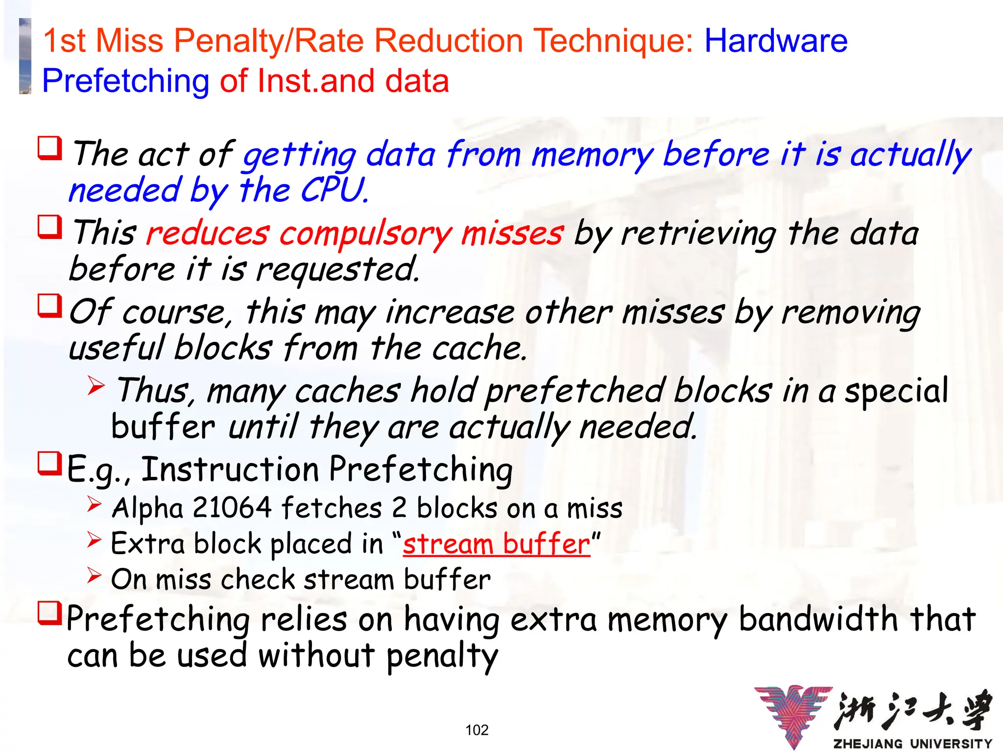 102
1st Miss Penalty/Rate Reduction Technique: Hardware
Prefetching of Inst.and data
The act of getting data from memory before it is actually
needed by the CPU.
This reduces compulsory misses by retrieving the data
before it is requested.
Of course, this may increase other misses by removing
useful blocks from the cache.
Thus, many caches hold prefetched blocks in a special
buffer until they are actually needed.
E.g., Instruction Prefetching
 Alpha 21064 fetches 2 blocks on a miss
 Extra block placed in “stream buffer”
 On miss check stream buffer
Prefetching relies on having extra memory bandwidth that
can be used without penalty
 