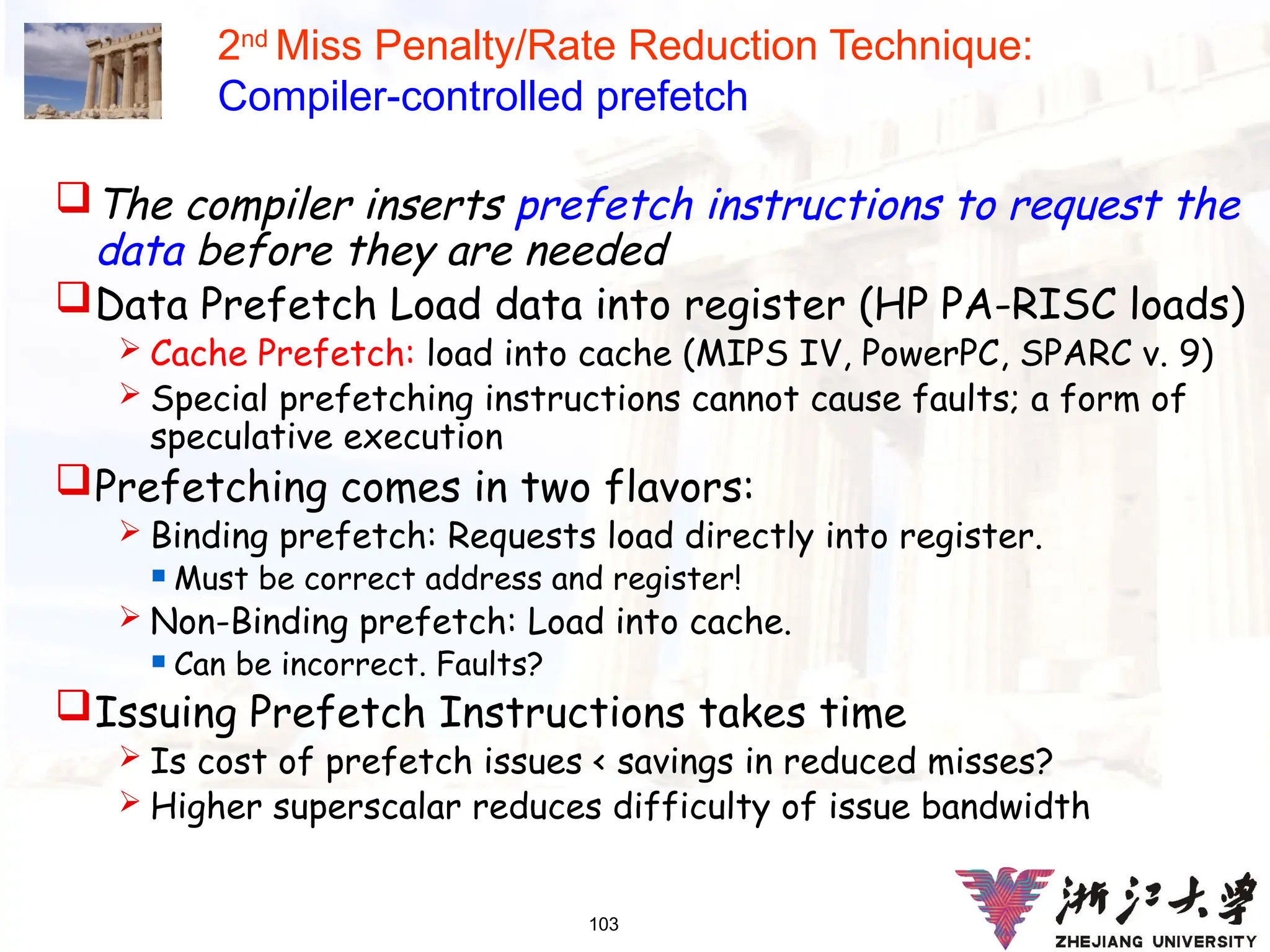 103
2nd
Miss Penalty/Rate Reduction Technique:
Compiler-controlled prefetch
The compiler inserts prefetch instructions to request the
data before they are needed
Data Prefetch Load data into register (HP PA-RISC loads)
 Cache Prefetch: load into cache (MIPS IV, PowerPC, SPARC v. 9)
 Special prefetching instructions cannot cause faults; a form of
speculative execution
Prefetching comes in two flavors:
 Binding prefetch: Requests load directly into register.
 Must be correct address and register!
 Non-Binding prefetch: Load into cache.
 Can be incorrect. Faults?
Issuing Prefetch Instructions takes time
 Is cost of prefetch issues < savings in reduced misses?
 Higher superscalar reduces difficulty of issue bandwidth
 