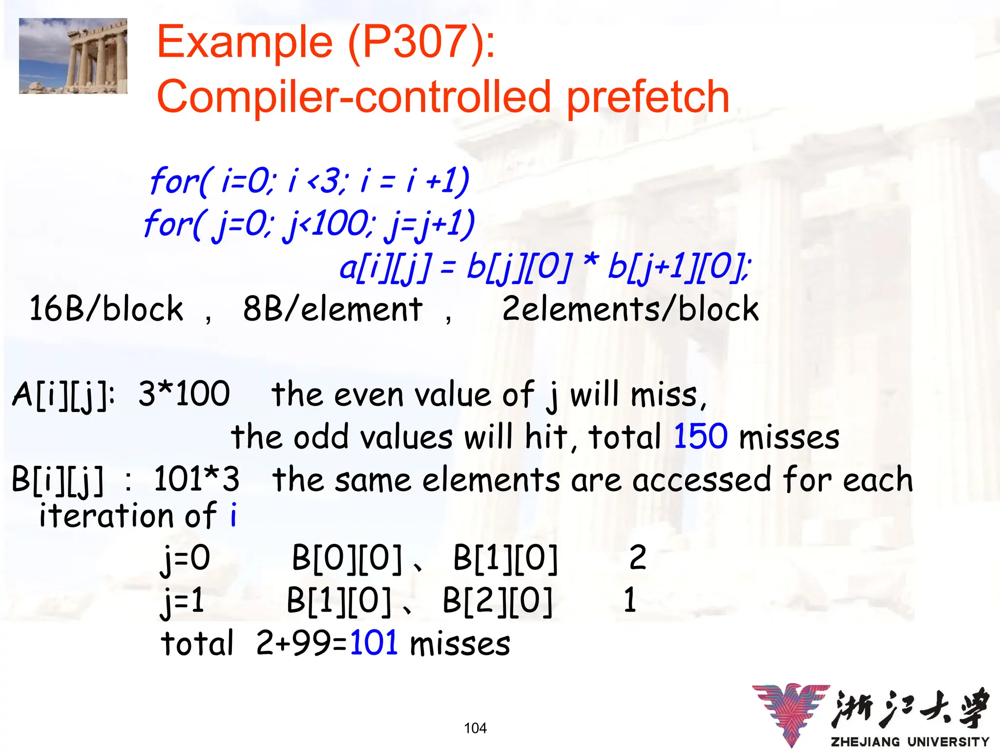 104
Example (P307):
Compiler-controlled prefetch
for( i=0; i <3; i = i +1)
for( j=0; j<100; j=j+1)
a[i][j] = b[j][0] * b[j+1][0];
16B/block ， 8B/element ， 2elements/block
A[i][j]: 3*100 the even value of j will miss,
the odd values will hit, total 150 misses
B[i][j] ： 101*3 the same elements are accessed for each
iteration of i
j=0 B[0][0] 、 B[1][0] 2
j=1 B[1][0] 、 B[2][0] 1
total 2+99=101 misses
 